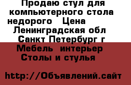 Продаю стул для компьютерного стола, недорого › Цена ­ 5 500 - Ленинградская обл., Санкт-Петербург г. Мебель, интерьер » Столы и стулья   